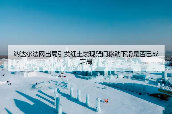 纳达尔法网出局引发红土表现疑问移动下滑是否已成定局