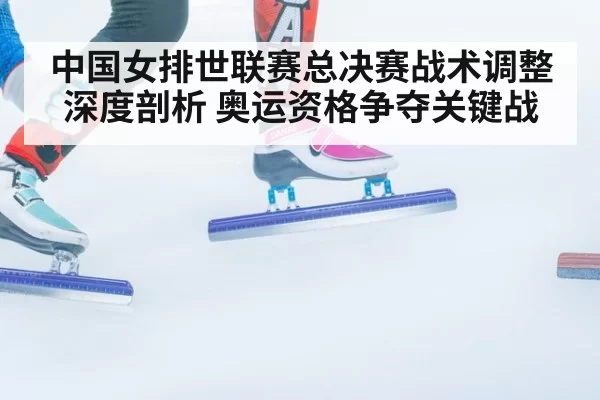 中国女排世联赛总决赛战术调整深度剖析 奥运资格争夺关键战