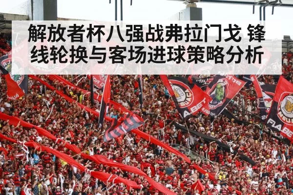 解放者杯八强战弗拉门戈 锋线轮换与客场进球策略分析