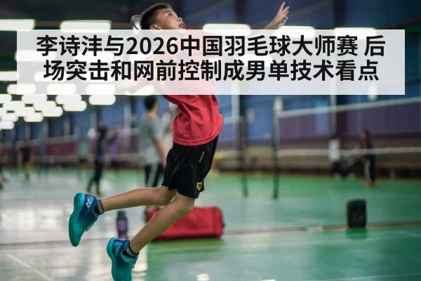 李诗沣与2026中国羽毛球大师赛 后场突击和网前控制成男单技术看点