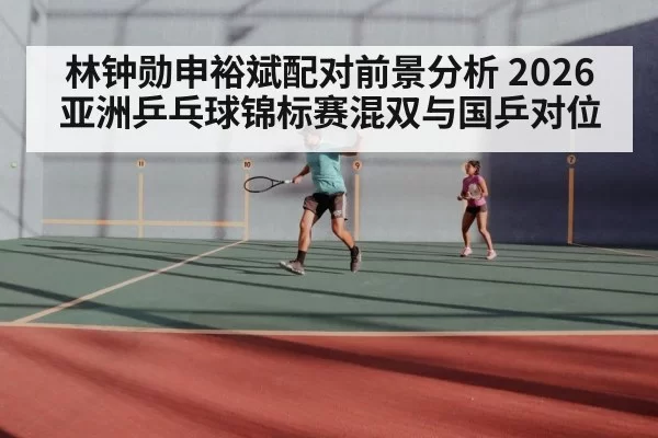 林钟勋申裕斌配对前景分析 2026亚洲乒乓球锦标赛混双与国乒对位